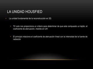 LA UNIDAD HOUSFIED
• La unidad fundamental de la reconstrucción en 3D.
• TC solo nos proporciona un criterio para determinar de que esta compuesto un tejido; el
coeficiente de atenuación, medido en UH
• El principio relaciona el coeficiente de atenuación lineal con la intensidad de la fuente de
radiación
 