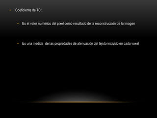 • Coeficiente de TC:
• Es el valor numérico del pixel como resultado de la reconstrucción de la imagen
• Es una medida de las propiedades de atenuación del tejido incluido en cada voxel
 