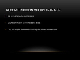 RECONSTRUCCIÓN MULTIPLANAR MPR
• No es reconstrucción tridimensional
• Es una deformación geométrica de los datos.
• Crea una imagen bidimensional con un punto de vista tridimensional
 