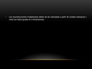 • Las reconstrucciones multiplanares deben de ser calculadas a partir de voxeles isotropicos (
voxel con lados iguales en 3 dimensiones)
 
