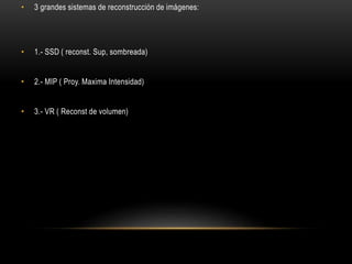 • 3 grandes sistemas de reconstrucción de imágenes:
• 1.- SSD ( reconst. Sup, sombreada)
• 2.- MIP ( Proy. Maxima Intensidad)
• 3.- VR ( Reconst de volumen)
 