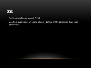 SSD
• Fue la primera técnica reconst. En 3D
• Muestra la superficie de un órgano o hueso , definida en UH, por encima de un valor
determinado
 