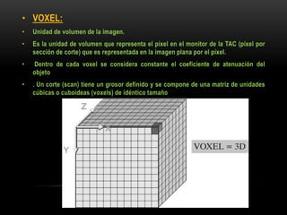 • VOXEL:
• Unidad de volumen de la imagen.
• Es la unidad de volumen que representa el píxel en el monitor de la TAC (píxel por
sección de corte) que es representada en la imagen plana por el píxel.
• Dentro de cada voxel se considera constante el coeficiente de atenuación del
objeto
• . Un corte (scan) tiene un grosor definido y se compone de una matriz de unidades
cúbicas o cuboideas (voxels) de idéntico tamaño
 