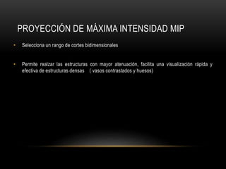 PROYECCIÓN DE MÁXIMA INTENSIDAD MIP
• Selecciona un rango de cortes bidimensionales
• Permite realzar las estructuras con mayor atenuación, facilita una visualización rápida y
efectiva de estructuras densas ( vasos contrastados y huesos)
 
