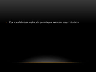 • Este procedmiento se emplea principamente para examinar v. sang contrastados
 