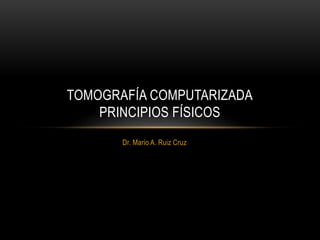 Dr. Mario A. Ruiz Cruz
TOMOGRAFÍA COMPUTARIZADA
PRINCIPIOS FÍSICOS
 