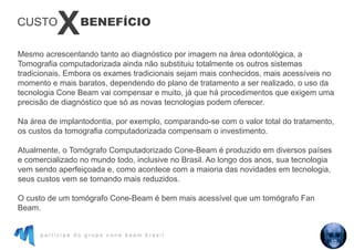 p a r t i c i p e d o g r u p o c o n e b e a m b r a s i l
Mesmo acrescentando tanto ao diagnóstico por imagem na área odontológica, a
Tomografia computadorizada ainda não substituiu totalmente os outros sistemas
tradicionais. Embora os exames tradicionais sejam mais conhecidos, mais acessíveis no
momento e mais baratos, dependendo do plano de tratamento a ser realizado, o uso da
tecnologia Cone Beam vai compensar e muito, já que há procedimentos que exigem uma
precisão de diagnóstico que só as novas tecnologias podem oferecer.
Na área de implantodontia, por exemplo, comparando-se com o valor total do tratamento,
os custos da tomografia computadorizada compensam o investimento.
Atualmente, o Tomógrafo Computadorizado Cone-Beam é produzido em diversos países
e comercializado no mundo todo, inclusive no Brasil. Ao longo dos anos, sua tecnologia
vem sendo aperfeiçoada e, como acontece com a maioria das novidades em tecnologia,
seus custos vem se tornando mais reduzidos.
O custo de um tomógrafo Cone-Beam é bem mais acessível que um tomógrafo Fan
Beam.
BENEFÍCIO
X
CUSTO
 