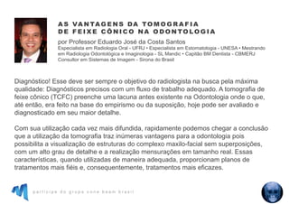 p a r t i c i p e d o g r u p o c o n e b e a m b r a s i l
Diagnóstico! Esse deve ser sempre o objetivo do radiologista na busca pela máxima
qualidade: Diagnósticos precisos com um fluxo de trabalho adequado. A tomografia de
feixe cônico (TCFC) preenche uma lacuna antes existente na Odontologia onde o que,
até então, era feito na base do empirismo ou da suposição, hoje pode ser avaliado e
diagnosticado em seu maior detalhe.
Com sua utilização cada vez mais difundida, rapidamente podemos chegar a conclusão
que a utilização da tomografia traz inúmeras vantagens para a odontologia pois
possibilita a visualização de estruturas do complexo maxilo-facial sem superposições,
com um alto grau de detalhe e a realização mensurações em tamanho real. Essas
características, quando utilizadas de maneira adequada, proporcionam planos de
tratamentos mais fiéis e, consequentemente, tratamentos mais eficazes.
A S VA N TAG E N S DA TO M O G R A F I A
D E F E I X E C Ô N I C O NA O D O N TO LO G I A
por Professor Eduardo José da Costa Santos
Especialista em Radiologia Oral - UFRJ • Especialista em Estomatologia - UNESA • Mestrando
em Radiologia Odontológica e Imaginologia - SL Mandic • Capitão BM Dentista - CBMERJ
Consultor em Sistemas de Imagem - Sirona do Brasil
 