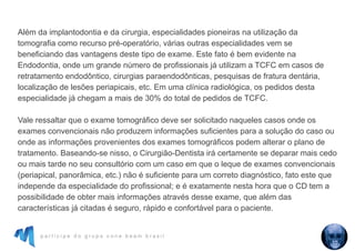 p a r t i c i p e d o g r u p o c o n e b e a m b r a s i l
Além da implantodontia e da cirurgia, especialidades pioneiras na utilização da
tomografia como recurso pré-operatório, várias outras especialidades vem se
beneficiando das vantagens deste tipo de exame. Este fato é bem evidente na
Endodontia, onde um grande número de profissionais já utilizam a TCFC em casos de
retratamento endodôntico, cirurgias paraendodônticas, pesquisas de fratura dentária,
localização de lesões periapicais, etc. Em uma clínica radiológica, os pedidos desta
especialidade já chegam a mais de 30% do total de pedidos de TCFC.
Vale ressaltar que o exame tomográfico deve ser solicitado naqueles casos onde os
exames convencionais não produzem informações suficientes para a solução do caso ou
onde as informações provenientes dos exames tomográficos podem alterar o plano de
tratamento. Baseando-se nisso, o Cirurgião-Dentista irá certamente se deparar mais cedo
ou mais tarde no seu consultório com um caso em que o leque de exames convencionais
(periapical, panorâmica, etc.) não é suficiente para um correto diagnóstico, fato este que
independe da especialidade do profissional; e é exatamente nesta hora que o CD tem a
possibilidade de obter mais informações através desse exame, que além das
características já citadas é seguro, rápido e confortável para o paciente.
 