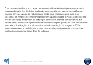 p a r t i c i p e d o g r u p o c o n e b e a m b r a s i l
É importante ressaltar que no atual momento da utilização deste tipo de exame, onde
uma grande parte dos dentistas ainda não sabem avaliar um exame tomográfico da
maneira correta, o papel do radiologista é ainda mais importante pois cabe a ele
selecionar as imagens que melhor representam aquela situação clínica específica e até
mesmo variações anatômicas ou patologias ocultas em exames convencionais. Em
virtude disso, o constante aprendizado tanto do radiologista quanto do CD é fundamental.
Isso, aliado à utilização de equipamentos com alta resolução de imagem e FOVs
menores oferecem ao radiologista a base para um diagnóstico correto, com máxima
qualidade de imagem e baixa dose de radiação.
 