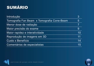 p a r t i c i p e d o g r u p o c o n e b e a m b r a s i l
SUMÁRIO
Introdução 3
Tomografia Fan Beam x Tomografia Cone-Beam 5
Menor dose de radiação 7
Maior precisão do exame 9
Maior rapidez e interatividade 10
Reprodução de imagens em 3D 11
Custo x Benefício 14
Comentários de especialistas 15
 