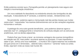 p a r t i c i p e d o g r u p o c o n e b e a m b r a s i l
Então podemos concluir que a Tomografia permite um planejamento mais seguro com
relação à movimentação ortodôntica.
Um nova realidade foi descoberta na endodontia através dos tomógrafos de alta
resolução. A descoberta de 4º condutos, a anatomia variada , retratamentos e etc.
Na periodontia podemos agora a mensuração real das perdas ósseas que muitas
vezes eram “ mascaradas “nos exames bidimensionais com as tais variações angulares
horizontais e verticais.
A patologia foi uma outra grande beneficiária , pois podemos observar agora a
extensão real 1x1, adelgaçamento e rompimento de corticais,relação com as estruturas
anatômicas, com os dentes adjacentes.
Poderia ficar aqui horas a tecer as inúmeras vantagens dos exames tomográficos
em relação aos 2D, mais preferi enumerar apenas os principais. O mais importante a
saber é que , temos uma nova realidade ... o mundo é 3D e agora estamos nos avaliando
tal qual somos em 3 dimensões... obtendo todo o volume e “ varrendo” todos os cortes.
Então, seja bem vindo ao nosso real mundo 3D.
 