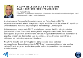 p a r t i c i p e d o g r u p o c o n e b e a m b r a s i l
A introdução da Tomografia Computadorizada por Feixe Cônico (TCFC)
especificamente dedicada às imagens da região maxilofacial na década de 90, significou
uma verdadeira mudança de paradigmas na Radiologia Odontológica.
O interesse nas imagens da TCFC, em todos os campos da Odontologia, não tem
precedentes por ter criado uma revolução nas imagens maxilofaciais, facilitando a
transição do diagnóstico bidimensional para as imagens tridimensionais e expandindo o
papel da imagem do diagnóstico para o auxílio nos procedimentos operatórios e
cirúrgicos por meio de programas interativos.
Na última década, com a evolução dos componentes e dos sistemas
computacionais dos equipamentos de TCFC, as imagens geradas por esta técnica
radiográfica alcançaram resolução espacial suficiente para diferenciar estruturas
submilimétricas.
A A LTA R E L E V Ê N C I A DA TC F C N O S
D I AG N Ó S T I C O S O D O N TO L Ó G I C O S
por Felipe Costa
Especialista em Radiologia Odontológica e Endodontia • Doutor em Ciências Odontológicas - USP
Diretor Científico - Vox3d - Centro de estudos
 
