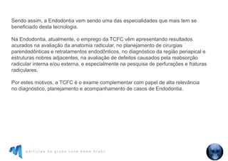 p a r t i c i p e d o g r u p o c o n e b e a m b r a s i l
Sendo assim, a Endodontia vem sendo uma das especialidades que mais tem se
beneficiado desta tecnologia.
Na Endodontia, atualmente, o emprego da TCFC vêm apresentando resultados
acurados na avaliação da anatomia radicular, no planejamento de cirurgias
parendodônticas e retratamentos endodônticos, no diagnóstico da região periapical e
estruturas nobres adjacentes, na avaliação de defeitos causados pela reabsorção
radicular interna e/ou externa, e especialmente na pesquisa de perfurações e fraturas
radiculares.
Por estes motivos, a TCFC é o exame complementar com papel de alta relevância
no diagnóstico, planejamento e acompanhamento de casos de Endodontia.
 