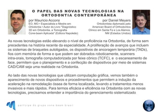 p a r t i c i p e d o g r u p o c o n e b e a m b r a s i l
As novas tecnologias estão elevando o nível de proficiência na Ortodontia, de forma sem
precedentes na história recente da especialidade. A proliferação de avanços que incluem
os sistemas de braquetes autoligados, os dispositivos de ancoragem temporária (TADs),
fios com memória de forma e que podem ser dobrados roboticamente, scanners
intra-orais, tomografia computadorizada por feixe cônico (TCFC), e o escaneamento de
face, permitem que o planejamento e a confecção de dispositivos por meio de sistemas
CAD/CAM seja uma realidade na Ortodontia.
Ao lado das novas tecnologias que utilizam computação gráfica, vemos também o
aparecimento de novos dispositivos e procedimentos que permitem a indução da
aceleração na remodelação óssea de forma localizada, levando a tratamentos menos
invasivos e mais rápidos. Para termos eficácia e eficiência na Ortodontia com as novas
tecnologias, precisamos entender a importância do gerenciamento sistematizado
O PA P E L DA S N OVA S T E C N O LO G I A S NA
O RTO D O N T I A C O N T E M P O R Â N E A
por Mauricio Accorsi
EO, MO • Especialista e Mestre em
Ortodontia • Autor do Livro "Diagnóstico
3D em Ortodontia, a Tomografia
Cone-beam Aplicada" (Editora Napoleão)
por Daniel Meyers
Ortodontista diplomado pelo
American Board of Orthodontics
Clínico em Santa Fe e Los Alamos,
NM (Estados Unidos)
 