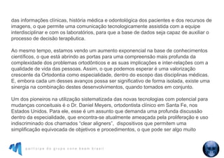 p a r t i c i p e d o g r u p o c o n e b e a m b r a s i l
das informações clínicas, história médica e odontológica dos pacientes e dos recursos de
imagens, o que permite uma comunicação tecnologicamente assistida com a equipe
interdisciplinar e com os laboratórios, para que a base de dados seja capaz de auxiliar o
processo de decisão terapêutica.
Ao mesmo tempo, estamos vendo um aumento exponencial na base de conhecimentos
científicos, o que está abrindo as portas para uma compreensão mais profunda da
complexidade dos problemas ortodônticos e as suas implicações e inter-relações com a
qualidade de vida das pessoas. Assim, o que podemos esperar é uma valorização
crescente da Ortodontia como especialidade, dentro do escopo das disciplinas médicas.
E, embora cada um desses avanços possa ser significativo de forma isolada, existe uma
sinergia na combinação destes desenvolvimentos, quando tomados em conjunto.
Um dos pioneiros na utilização sistematizada das novas tecnologias com potencial para
mudanças conceituais é o Dr. Daniel Meyers, ortodontista clínico em Santa Fe, nos
Estados Unidos. Para ele, esse é um assunto que demanda uma profunda discussão
dentro da especialidade, que encontra-se atualmente ameaçada pela proliferação e uso
indiscriminado dos chamados “clear aligners”, dispositivos que permitem uma
simplificação equivocada de objetivos e procedimentos, o que pode ser algo muito
 