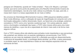 p a r t i c i p e d o g r u p o c o n e b e a m b r a s i l
perigoso em Ortodontia, quando em “mãos erradas”. Para o Dr. Meyers, o princípio
central, que serve como ponto de partida para uma filosofia minimamente invasiva de
tratamento odontológico, nos dá uma visão valiosa na profissão. Ou seja, para ele, o
nosso bem maior é a nossa capacidade de ver mais e melhor.
No universo da Odontologia Minimamente Invasiva, (OMI) pequenos detalhes podem
fazer muita diferença, como a utilização de lupas de magnificação em conjunto com uma
iluminação adequada e melhor direcionada. Assim, ao fazermos uma analogia, podemos
considerar a TCFC como uma “grande e poderosa lupa”. Em outras palavras, assim
como a iluminação e ampliação das lupas, a TCFC abre nossos olhos para uma maior
clareza de detalhes, o que nos dá a capacidade de intervir mais cedo e de forma mais
segura e eficaz.
Com a TCFC nossos olhos são abertos para achados muito importantes e que porventura
não poderiam ser obtidos com os exames radiológicos convencionais. Com TCFC,
podemos ver por meio de realidade virtual 3D, a dentição que está em desenvolvimento,
a estrutura do esqueleto facial, a morfologia dento-alveolar, as ATMs, o seios paranasais,
a cavidade nasal, as vias respiratórias e todas as inter-relações espaciais entre as
estruturas da face.
 
