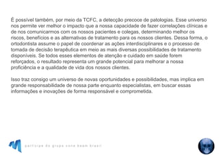 p a r t i c i p e d o g r u p o c o n e b e a m b r a s i l
É possível também, por meio da TCFC, a detecção precoce de patologias. Esse universo
nos permite ver melhor o impacto que a nossa capacidade de fazer correlações clínicas e
de nos comunicarmos com os nossos pacientes e colegas, determinando melhor os
riscos, benefícios e as alternativas de tratamento para os nossos clientes. Dessa forma, o
ortodontista assume o papel de coordenar as ações interdisciplinares e o processo de
tomada de decisão terapêutica em meio as mais diversas possibilidades de tratamento
disponíveis. Se todos esses elementos de atenção e cuidado em saúde forem
reforçados, o resultado representa um grande potencial para melhorar a nossa
proficiência e a qualidade de vida dos nossos clientes.
Isso traz consigo um universo de novas oportunidades e possibilidades, mas implica em
grande responsabilidade de nossa parte enquanto especialistas, em buscar essas
informações e inovações de forma responsável e comprometida.
 