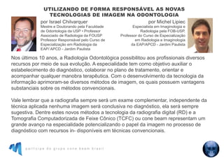 p a r t i c i p e d o g r u p o c o n e b e a m b r a s i l
Nos últimos 10 anos, a Radiologia Odontológica possibilitou aos profissionais diversos
recursos por meio de sua evolução. A especialidade tem como objetivo auxiliar o
estabelecimento do diagnóstico, colaborar no plano de tratamento, orientar e
acompanhar qualquer manobra terapêutica. Com o desenvolvimento da tecnologia da
informação aprimoram-se diversos métodos de imagem, os quais possuem vantagens
substanciais sobre os métodos convencionais.
Vale lembrar que a radiografia sempre será um exame complementar, independente da
técnica aplicada nenhuma imagem será conclusiva no diagnóstico, ela será sempre
sugestiva. Dentre estes novos métodos a tecnologia da radiografia digital (RD) e a
Tomografia Computadorizada de Feixe Cônico (TCFC) ou cone beam representam um
grande avanço na especialidade potencializando o papel da imagem no processo de
diagnóstico com recursos in- disponíveis em técnicas convencionais.
UTILIZANDO DE FORMA RESPONSÁVEL AS NOVAS
TECNOLOGIAS DE IMAGEM NA ODONTOLOGIA
por Israel Chilvarquer
Mestre e Doutorando pela Faculdade
de Odontologia da USP • Professor
Associado de Radiologia da FOUSP
Professor Responsável pelo Curso de
Especialização em Radiologia da
EAP/ APCD - Jardim Paulista
por Michel Lipiec
Especialista em Imaginologia e
Radiologia pela FOB-USP,
Professor do Curso de Especialização
em Radiologia e Imaginologia
da EAP/APCD - Jardim Paulista
 