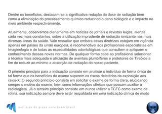 p a r t i c i p e d o g r u p o c o n e b e a m b r a s i l
Dentre os benefícios, destacam-se a significativa redução da dose de radiação bem
como a eliminação do processamento químico reduzindo o dano biológico e o impacto no
meio ambiente respectivamente.
Atualmente, observamos diariamente em notícias de jornais e revistas leigas, alertas
cada vez mais constantes, sobre a utilização imprudente de radiação ionizante nas mais
diversas áreas da saúde. Vale ressaltar que embora essas diretrizes estejam em vigência
apenas em países da união europeia, é recomendável aos profissionais especialistas em
Imaginologia e de todas as especialidades odontológicas que consultem e apliquem o
conhecimento dessas novas normas. De qualquer forma cabe ao profissional selecionar
a técnica mais adequada e utilização de aventais plumbíferos e protetores de Tireóide a
fim de reduzir ao mínimo a absorção de radiação do nosso paciente.
O primeiro princípio para a indicação consiste em analisar o indivíduo de forma única de
tal forma que os benefícios do exame superem os riscos deletérios da exposição aos
raios-X. O segundo princípio consiste em solicitar o exame de forma clara, elucidando
sempre o motivo do exame, bem como informações clínicas que possam auxiliar o
radiologista. Já o terceiro princípio consiste em nunca utilizar a TCFC como exame de
rotina, sua indicação sempre deve estar respaldada em uma indicação clínica de modo
 
