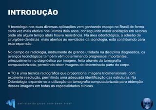 p a r t i c i p e d o g r u p o c o n e b e a m b r a s i l
INTRODUÇÃO
A tecnologia nas suas diversas aplicações vem ganhando espaço no Brasil de forma
cada vez mais efetiva nos últimos dois anos, conseguindo maior aceitação em setores
onde até algum tempo atrás houve resistência. Na área odontológica, a adesão de
cirurgiões-dentistas mais abertos às novidades da tecnologia, está contribuindo para
esta expansão.
No campo da radiologia, instrumento de grande utilidade na disciplina diagnóstica, os
avanços tecnológicos também vêm determinando progressos importantes,
principalmente no diagnóstico por imagem, feito através da tomografia
computadorizada, permitindo obter imagens de determinada parte do corpo.
A TC é uma técnica radiográfica que proporciona imagens tridimensionais, com
excelente resolução, permitindo uma adequada identificação das estruturas. Na
Odontologia expande-se a utilização da tomografia computadorizada para obtenção
dessas imagens em todas as especialidades clínicas.
 