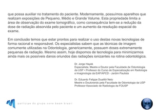 p a r t i c i p e d o g r u p o c o n e b e a m b r a s i l
que possa auxiliar no tratamento do paciente. Modernamente, possuímos aparelhos que
realizam exposições de Pequeno, Médio e Grande Volume. Esta propriedade limita a
área de observação do exame tomográfico, como consequência tem-se a redução da
dose de radiação absorvida pelo paciente e um aumento da resolução espacial do
exame.
Em conclusão temos que estar prontos para realizar o uso destas novas tecnologias de
forma racional e responsável. Os especialistas sabem que as técnicas de imagem
comumente utilizadas na Odontologia, genericamente, possuem doses extremamente
pequenas de radiação. Mesmo assim, hoje dispomos de tecnologia para minimizarmos
ainda mais os possíveis danos oriundos das radiações ionizantes na rotina odontológica.
Dr. Jorge Hayek
Especialista, Mestre e Doutor pela Faculdade de Odontologia
da USP • Professor do Curso de Especialização em Radiologia
e Imaginologia da EAP/APCD - Jardim Paulista
Dr. Eduardo Felippe Duailibi Neto
Mestre e Doutorando pela Faculdade de Odontologia da USP
Professor Associado de Radiologia da FOUSP
 