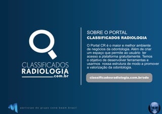 p a r t i c i p e d o g r u p o c o n e b e a m b r a s i l
SOBRE O PORTAL
O Portal CR é o maior e melhor ambiente
de negócios da odontologia. Além de criar
um espaço que permite ao usuário ter
acesso a plataforma gratuitamente. Temos
o objetivo de desenvolver ferramentas e
usarmos nossa estrutura de modo a promover
a valorização da odontologia.
CLASSIFICADOS RADIOLOGIA
classificadosradiologia.com.br/odo
 