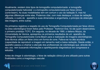 p a r t i c i p e d o g r u p o c o n e b e a m b r a s i l
Atualmente, existem dois tipos de tomografia computadorizada: a tomografia
computadorizada helicoidal e a tomografia computadorizada por feixe cônico
(cone-beam). As duas modalidades tem em comum o uso da radiação X, mas há
algumas diferenças entre elas. Podemos citar, com mais destaque: a dose de radiação
utilizada, o custo do aparelho e suas dimensões e engenharia, o princípio de obtenção
das imagens, entre outras.
Os primeiros registros a respeito do uso da Tomografia Computadorizada por feixe cônico
na área odontológica foram feitos pelo Professor Yoshinori Arai, foi ele quem desenvolveu
o primeiro protótipo TCFC. Em seguida, na década de 1990, o italiano Mozzo, da
Universidade de Verona, apresentou os primeiros resultados de um aparelho de
Tomografia Computadorizada Cone-Beam para a realização de imagens odontológicas.
Esta técnica utiliza um feixe único em forma de cone. Falava-se na alta acurácia
(capacidade de reproduzir a imagem em tamanho real) e baixa radiação. Desde então, o
aparelho passou a chamar a atenção dos profissionais de odontologia que, através de
seu uso, vem buscando informações e aperfeiçoando diagnósticos em congressos e
estudos.
Antes de chegar à odontologia, o feixe de radiação cônico já era utilizado para outras
finalidades como a imagiologia vascular.
 