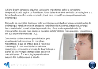p a r t i c i p e d o g r u p o c o n e b e a m b r a s i l
A Cone-Beam apresenta algumas vantagens importantes sobre a tomografia
computadorizada espiral ou Fan Beam. Uma delas é a menor emissão de radiação x e o
tamanho do aparelho, mais compacto, ideal para consultórios dos profissionais de
odontologia.
Segundo os cirurgiões dentistas, esta tecnologia é aplicável a muitas especialidades da
odontologia, notadamente em ortopedia funcional dos maxilares, ortodontia, cirurgia
bucomaxilofacial, endodontia e implantodontia, oferecendo a possibilidade de
mensurações ósseas mais exatas e traçados cefalométricos mais precisos, visualizados
em sua tridimensionalidade (3D).
Com novos conhecimentos possibilitados pela
visualização tridimensional do complexo
maxilofacial, o que se antevê para o futuro da
odontologia é uma revisão de conceitos e
paradigmas, com maior precisão de diagnósticos e
planos de intervenções terapêuticos cada vez
mais eficientes. É a tecnologia propiciando o
avanço dos cuidados com a saúde.
 