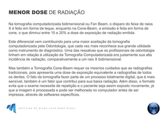 p a r t i c i p e d o g r u p o c o n e b e a m b r a s i l
Na tomografia computadorizada bidimensional ou Fan Beam, o disparo do feixe de raios
X é feito em forma de leque, enquanto na Cone-Beam, a emissão é feita em forma de
cone, o que diminui entre 15 e 20% a dose de exposição de radiação emitida.
Este diferencial vem contribuindo para uma maior aceitação da tomografia
computadorizada pela Odontologia, que cada vez mais reconhece sua grande utilidade
como instrumento de diagnóstico. Uma das ressalvas que os profissionais de odontologia
tinham em relação à utilização da Tomografia Computadorizada era justamente sua alta
incidência de radiação, comparativamente a um raio X bidimensional.
Mas também a Tomografia Cone-Beam requer os mesmos cuidados que as radiografias
tradicionais, pois apresenta uma dose de exposição equivalente a radiografias de todos
os dentes. O fato da tomografia fazer parte de um processo totalmente digital, que é mais
sensível, também é um fator que contribui para sua baixa radiação. Além disso, o formato
evita que o exame necessite de repetição e o paciente seja assim exposto novamente, já
que a imagem é processada e pode ser melhorada no computador antes de ser
impressa, através de softwares específicos.
MENOR DOSE DE RADIAÇÃO
 