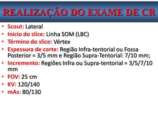 •Scout: Lateral 
•Inicio do slice: Linha SOM (LBC) 
•Término do slice: Vértex 
•Espessura de corte: Região Infra-tentorial ou Fossa Posterior = 3/5 mm e Região Supra-Tentorial: 7/10 mm; 
•Incremento: Regiões Infra ou Supra-tentorial = 3/5/7/10 mm 
•FOV: 25 cm 
•KV: 120/140 
•mAs: 80/130 
REALIZAÇÃO DO EXAME DE CR  