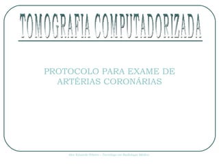 PROTOCOLO PARA EXAME DE ARTÉRIAS CORONÁRIAS Alex Eduardo Ribeiro – Tecnólogo em Radiologia Médica TOMOGRAFIA COMPUTADORIZADA 