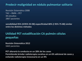 Predecir malignidad en nódulo pulmontar solitario
Revisión Sistemática 2008
TAC – RMN – PET
44 estudios
2867 pacientes

sensibilidad 95% (IC95% 93-98) especificidad 80% (I 95% 75-88) similar
entre los distintos métodos


Utilidad PET estadificación CA pulmón células
pequeñas
Revisión Sistemática 2012
1663 pacientes

PET alteraría la conducta en un 28% de los casos
Permitiendo brindar radioterapia curativa en un 6% adicional de casos y
evitando radioterapia innecesaria en un 9%
 