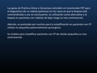 Las guías de Práctica clínica y Consensos coinciden en recomendar PET para
el diagnóstico de un nódulo pulmonar en los casos en que la biopsia esté
contraindicada o sea no concluyente. Su utilización como alternativa a la
biopsia en pacientes con nódulos de bajo riesgo es mas controversial.

Además, es postulado por muchos para la estadificación en pacientes con CP
células no pequeñas potencialmente quirúrgicos.

Su empleo para estadificar pacientes con CP de células pequeñas es mas
controversial.
 