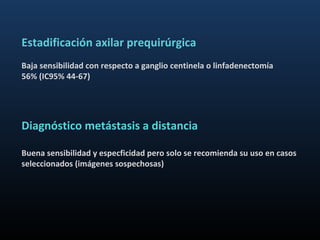 Estadificación axilar prequirúrgica
Baja sensibilidad con respecto a ganglio centinela o linfadenectomía
56% (IC95% 44-67)




Diagnóstico metástasis a distancia

Buena sensibilidad y especficidad pero solo se recomienda su uso en casos
seleccionados (imágenes sospechosas)
 