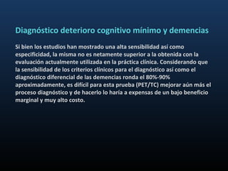Diagnóstico deterioro cognitivo mínimo y demencias
Si bien los estudios han mostrado una alta sensibilidad así como
especificidad, la misma no es netamente superior a la obtenida con la
evaluación actualmente utilizada en la práctica clínica. Considerando que
la sensibilidad de los criterios clínicos para el diagnóstico así como el
diagnóstico diferencial de las demencias ronda el 80%-90%
aproximadamente, es difícil para esta prueba (PET/TC) mejorar aún más el
proceso diagnóstico y de hacerlo lo haría a expensas de un bajo beneficio
marginal y muy alto costo.
 