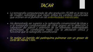TACAR
 La tomografía computarizada de alta resolución (TCAR) es la técnica
de imagen radiológica que mejor refleja los cambios estructurales
que ocurren en el pulmón en las enfermedades intersticiales.
 Ha demostrado ser superior a la radiografía convencional de tórax y
a la tomografía computarizada de corte grueso en la detección y
valoración del patrón y extensión de las diferentes enfermedades
pulmonares, se correlaciona mejor con la afectación clínica y
funcional que la radiografía convencional.
 Se realiza un barrido del parénquima pulmonar con un grosor de
corte de menos 1 mm.
 