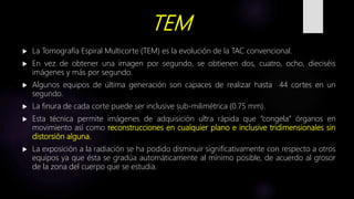 TEM
 La Tomografía Espiral Multicorte (TEM) es la evolución de la TAC convencional.
 En vez de obtener una imagen por segundo, se obtienen dos, cuatro, ocho, dieciséis
imágenes y más por segundo.
 Algunos equipos de última generación son capaces de realizar hasta 44 cortes en un
segundo.
 La finura de cada corte puede ser inclusive sub-milimétrica (0.75 mm).
 Esta técnica permite imágenes de adquisición ultra rápida que “congela” órganos en
movimiento así como reconstrucciones en cualquier plano e inclusive tridimensionales sin
distorsión alguna.
 La exposición a la radiación se ha podido disminuir significativamente con respecto a otros
equipos ya que ésta se gradúa automáticamente al mínimo posible, de acuerdo al grosor
de la zona del cuerpo que se estudia.
 