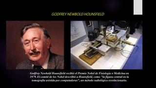 GODFREY NEWBOLD HOUNSFIELD
Godfrey Newbold Hounsfield recibió el Premio Nobel de Fisiología o Medicina en
1979. El comité de los Nobel describió a Hounsfield, como "la figura central en la
tomografía asistida por computadoras", un método radiológico revolucionario.
 