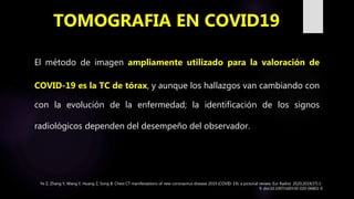 El método de imagen ampliamente utilizado para la valoración de
COVID-19 es la TC de tórax, y aunque los hallazgos van cambiando con
con la evolución de la enfermedad; la identificación de los signos
radiológicos dependen del desempeño del observador.
TOMOGRAFIA EN COVID19
Ye Z, Zhang Y, Wang Y, Huang Z, Song B. Chest CT manifestations of new coronavirus disease 2019 (COVID-19): a pictorial review. Eur Radiol. 2020;2019(37):1-
9. doi:10.1007/s00330-020-06801-0
 