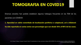 Diversos estudios han podido establecer algunos hallazgos frecuentes en las TEM de los
pacientes con COVID19:
1. Opacidad en vidrio esmerilado de localización periférica o subpleural, uni o bilateral:
ha sido reportada en varias series con porcentajes que van desde 56% al 96% de los casos.
TOMOGRAFIA EN COVID19
Ye Z, Zhang Y, Wang Y, Huang Z, Song B. Chest CT manifestations of new coronavirus disease 2019 (COVID-19): a pictorial review. Eur Radiol. 2020;2019(37):1-
9. doi:10.1007/s00330-020-06801-0
 