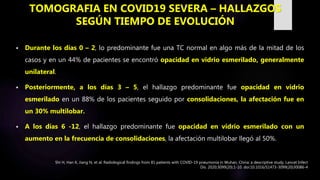 Durante los días 0 – 2, lo predominante fue una TC normal en algo más de la mitad de los
casos y en un 44% de pacientes se encontró opacidad en vidrio esmerilado, generalmente
unilateral.
 Posteriormente, a los días 3 – 5, el hallazgo predominante fue opacidad en vidrio
esmerilado en un 88% de los pacientes seguido por consolidaciones, la afectación fue en
un 30% multilobar.
 A los días 6 -12, el hallazgo predominante fue opacidad en vidrio esmerilado con un
aumento en la frecuencia de consolidaciones, la afectación multilobar llegó al 50%.
TOMOGRAFIA EN COVID19 SEVERA – HALLAZGOS
SEGÚN TIEMPO DE EVOLUCIÓN
Shi H, Han X, Jiang N, et al. Radiological findings from 81 patients with COVID-19 pneumonia in Wuhan, China: a descriptive study. Lancet Infect
Dis. 2020;3099(20):1-10. doi:10.1016/S1473-3099(20)30086-4
 