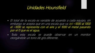 Unidades Hounsfield
 El total de la escala es variable de acuerdo a cada equipo, sin
embargo se acepta que en una escala que va del –1000 al 1000
el –1000 se representa con el aire y el 1000 el metal pasando
por el 0 que es el agua.
 Toda esta escala se puede observar en un monitor
otorgándole un tono de gris diferente.
 