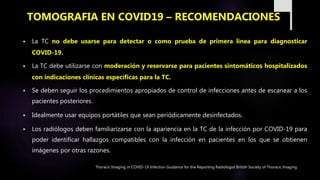  La TC no debe usarse para detectar o como prueba de primera línea para diagnosticar
COVID-19.
 La TC debe utilizarse con moderación y reservarse para pacientes sintomáticos hospitalizados
con indicaciones clínicas específicas para la TC.
 Se deben seguir los procedimientos apropiados de control de infecciones antes de escanear a los
pacientes posteriores.
 Idealmente usar equipos portátiles que sean periódicamente desinfectados.
 Los radiólogos deben familiarizarse con la apariencia en la TC de la infección por COVID-19 para
poder identificar hallazgos compatibles con la infección en pacientes en los que se obtienen
imágenes por otras razones.
TOMOGRAFIA EN COVID19 – RECOMENDACIONES
Thoracic Imaging in COVID-19 Infection Guidance for the Reporting Radiologist British Society of Thoracic Imaging
 