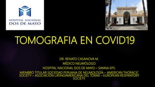 TOMOGRAFIA EN COVID19
DR. RENATO CASANOVA M.
MÉDICO NEUMÓLOGO
HOSPITAL NACIONAL DOS DE MAYO – SANNA EPS.
MIEMBRO TITULAR SOCIEDAD PERUANA DE NEUMOLOGÍA – AMERICAN THORACIC
SOCIETY – ASOCIACIÓN LATINOAMERICANA DEL TÓRAX – EUROPEAN RESPIRATORY
SOCIETY.
 