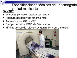 Especificaciones técnicas de un tomógrafo espiral multicorte GANTRY 64 cortes por cada rotación del gantry Apertura del gantry de 70 cm a mas Angulacion de +30º a -30º Campo de visión (FOV) de 50 cm a mas Mínimo tiempo de rotación de gantry 0,4 seg. o menos 
