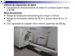 sistema de adquisición de datos Capacidad de almacenamiento de datos sin procesar igual o mayor a 80 GB Mesa del paciente Rango de exploración horizontal igual o mayor a 150 cm. Rango de movimiento vertical de 58 cm o menos hasta 90 cm. O más. Con capacidad de soportar como mínimo, pacientes de 200 Kg. 