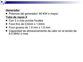 Generador Potencia del generador: 60 KW o mayor. Tubo de rayos X Con 2 o mas puntos focales Foco fino de 0,5mm x 1.0mm Foco grueso de 1.0 mm x 1.0 mm. Capacidad de almacenamiento de calor en el ánodo de 8.0 MHU o mas 