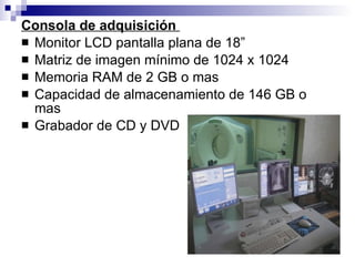 Consola de adquisición  Monitor LCD pantalla plana de 18” Matriz de imagen mínimo de 1024 x 1024 Memoria RAM de 2 GB o mas Capacidad de almacenamiento de 146 GB o mas Grabador de CD y DVD 