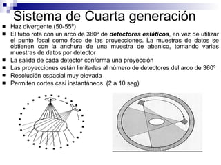 Sistema de Cuarta generación Haz divergente (50-55º) El tubo rota con un arco de 360º de  detectores estáticos , en vez de utilizar el punto focal como foco de las proyecciones. La muestras de datos se obtienen con la anchura de una muestra de abanico, tomando varias muestras de datos por detector La salida de cada detector conforma una proyección Las proyecciones están limitadas al número de detectores del arco de 360º Resolución espacial muy elevada Permiten cortes casi instantáneos  (2 a 10 seg) 